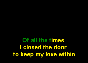 Of all the times
I closed the door
to keep my love within