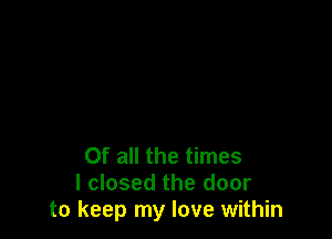 Of all the times
I closed the door
to keep my love within