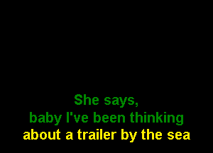 She says,
baby I've been thinking
about a trailer by the sea