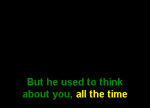 But he used to think
about you, all the time