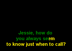 Jessie, how do
you always seem
to know just when to call?