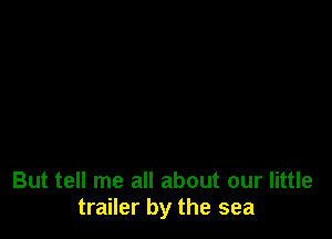 But tell me all about our little
trailer by the sea