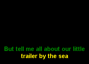 But tell me all about our little
trailer by the sea