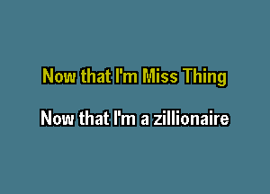 Now that I'm Miss Thing

Now that I'm a zillionaire