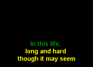 In this life,
long and hard
though it may seem