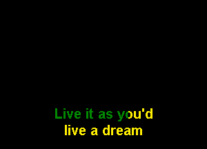 Live it as you'd
live a dream