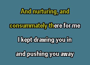 And nurturing, and
consummately there for me

I kept drawing you in

and pushing you away