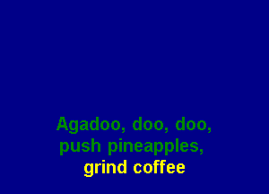 Agadoo, doo, doo,
push pineapples,
grind coffee