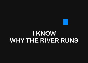 I KNOW
WHY THE RIVER RUNS