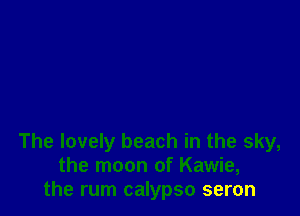 The lovely beach in the sky,
the moon of Kawie,
the rum calypso seron