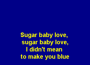 Sugar baby love,
sugar baby love,
I didn't mean
to make you blue