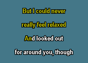 But I could never

really feel relaxed

And looked out

for around you, though