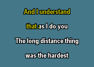 And I understand

that as I do you

The long distance thing

was the hardest