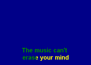 The music can't
erase your mind