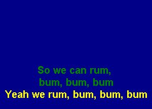 So we can rum,
bum, bum, bum
Yeah we rum, bum, bum, burn