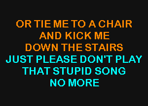 0R TIE METO A CHAIR
AND KICK ME
DOWN THE STAIRS
JUST PLEASE DON'T PLAY
THAT STUPID SONG
NO MORE