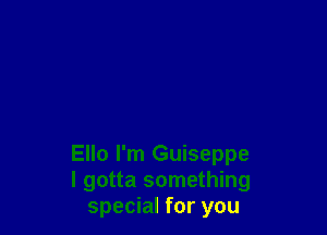 Ello I'm Guiseppe
I gotta something
special for you