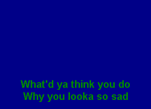 What'd ya think you do
Why you Iooka so sad