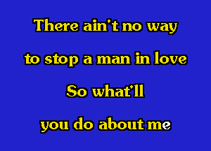 There ain't no way

to stop a man in love

So what'll

you do about me