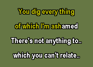 You dig every thing

of which I'm ashamed

There's not anything to..

which you can't relate..