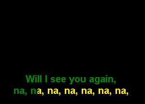 Will I see you again,
na, na, na, na, na, na, na,