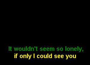 It wouldn't seem so lonely,
if only I could see you