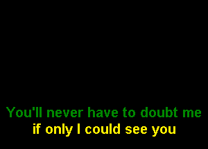 You'll never have to doubt me
if only I could see you