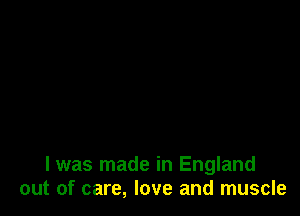 I was made in England
out of care, love and muscle