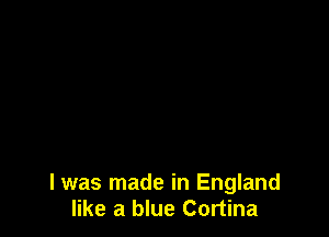 l was made in England
like a blue Cortina