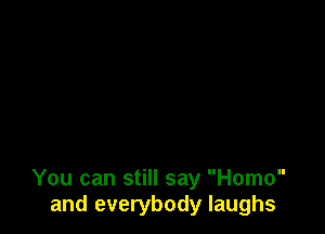 You can still say Homo
and everybody laughs