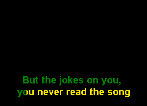 But the jokes on you,
you never read the song