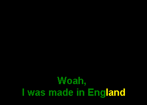 Woah,
I was made in England