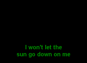 I won't let the
sun go down on me