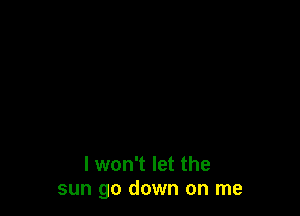 I won't let the
sun go down on me