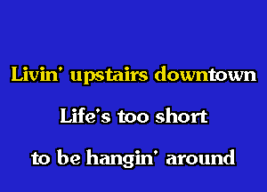 Livin' upstairs downtown
Life's too short

to be hangin' around