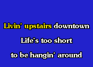 Livin' upstairs downtown
Life's too short

to be hangin' around
