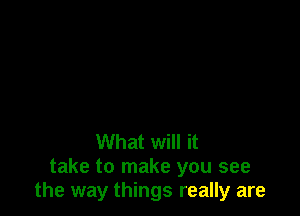 What will it
take to make you see
the way things really are