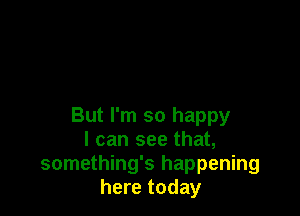 But I'm so happy
I can see that,
something's happening
here today