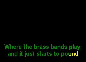Where the brass bands play,
and it just starts to pound