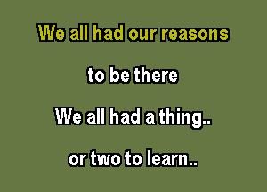 We all had our reasons

to be there

We all had a thing..

or two to learn..