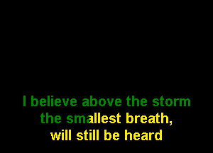 I believe above the storm
the smallest breath,
will still be heard