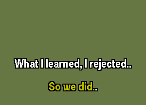 What I learned, I rejected.

So we did..