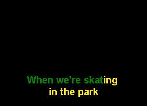 When we're skating
in the park