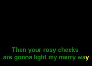 Then your rosy cheeks
are gonna light my merry way