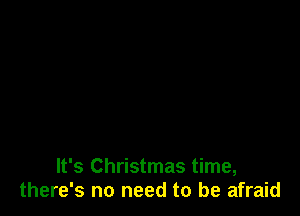 It's Christmas time,
there's no need to be afraid