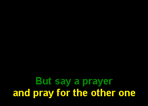 But say a prayer
and pray for the other one