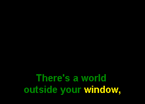 There's a world
outside your window,