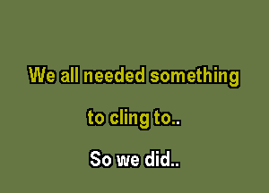 We all needed something

to cling to..

So we did..