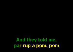 And they told me,
par rup a pom, pom