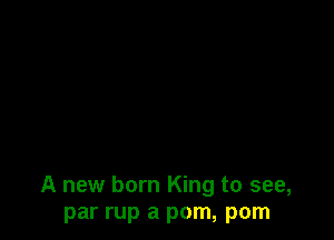 A new born King to see,
par rup a pom, pom